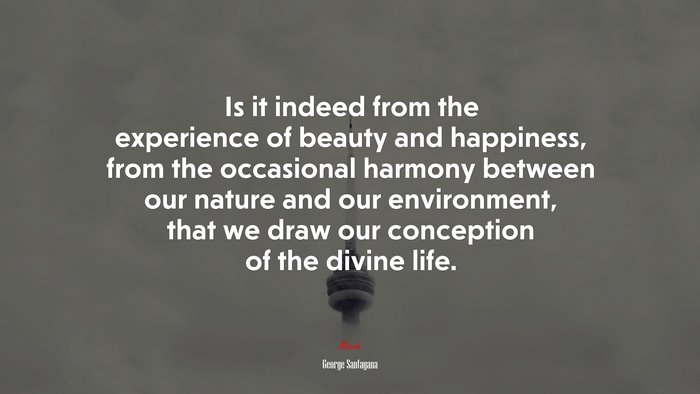 Is it indeed from the experience of beauty and happiness, from the occasional harmony between our nature and our environment, that we draw our conception of the divine life. | George Santayana quote