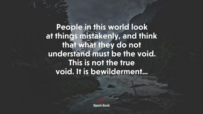 People in this world look at things mistakenly, and think that what they do not understand must be the void. This is not the true void. It is bewilderment... | Miyamoto Musashi quote