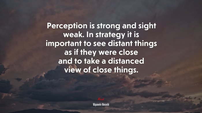 Perception is strong and sight weak. In strategy it is important to see distant things as if they were close and to take a distanced view of close things. | Miyamoto Musashi quote