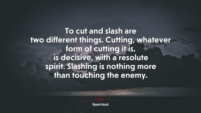 To cut and slash are two different things. Cutting, whatever form of cutting it is, is decisive, with a resolute spirit. Slashing is nothing more than touching the enemy. | Miyamoto Musashi quote