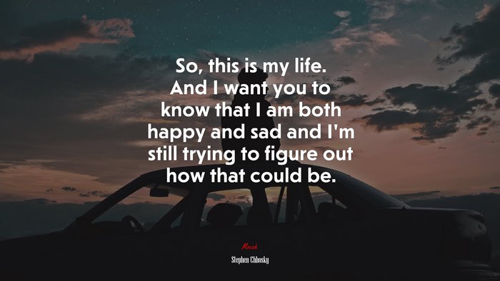 So, this is my life. And I want you to know that I am both happy and sad and I’m still trying to figure out how that could be. | Stephen Chbosky quote