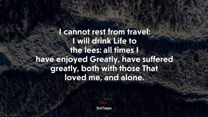 I cannot rest from travel: I will drink Life to the lees: all times I have enjoyed Greatly, have suffered greatly, both with those That loved me, and alone. | Alfred Tennyson quote