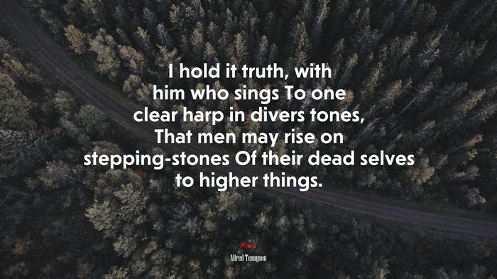 I hold it truth, with him who sings To one clear harp in divers tones, That men may rise on stepping-stones Of their dead selves to higher things. | Alfred Tennyson quote