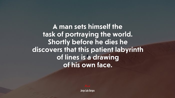 A man sets himself the task of portraying the world. Shortly before he dies he discovers that this patient labyrinth of lines is a drawing of his own face. | Jorge Luis Borges quote