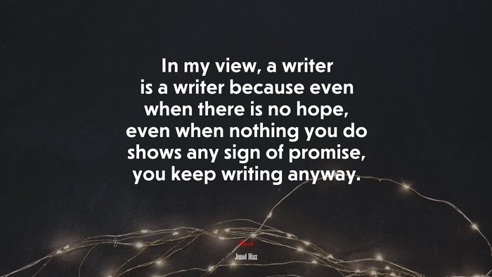 In my view, a writer is a writer because even when there is no hope, even when nothing you do shows any sign of promise, you keep writing anyway. | Junot Díaz quote