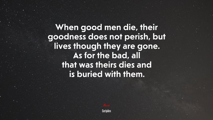 When good men die, their goodness does not perish, but lives though they are gone. As for the bad, all that was theirs dies and is buried with them. | Euripides quote