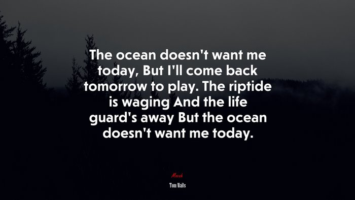 The ocean doesn’t want me today, But I’ll come back tomorrow to play. The riptide is waging And the life guard’s away But the ocean doesn’t want me today. | Tom Waits quote