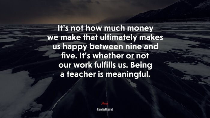 It’s not how much money we make that ultimately makes us happy between nine and five. It’s whether or not our work fulfills us. Being a teacher is meaningful. | Malcolm Gladwell quote