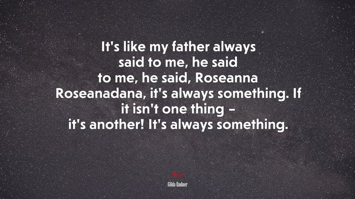 It’s like my father always said to me, he said to me, he said, Roseanna Roseanadana, it’s always something. If it isn’t one thing – it’s another! It’s always something. | Gilda Radner quote