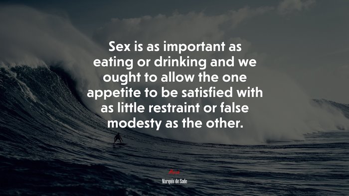 Sex is as important as eating or drinking and we ought to allow the one appetite to be satisfied with as little restraint or false modesty as the other. | Marquis de Sade quote