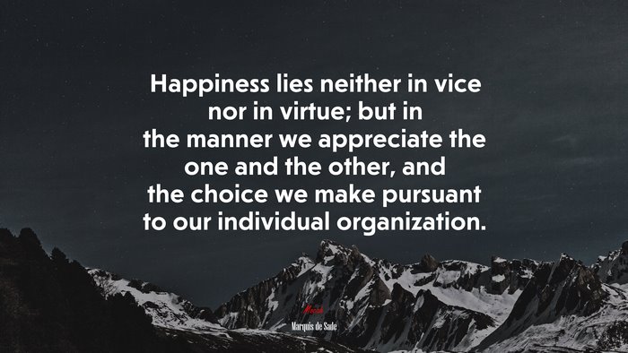 Happiness lies neither in vice nor in virtue; but in the manner we appreciate the one and the other, and the choice we make pursuant to our individual organization. | Marquis de Sade quote