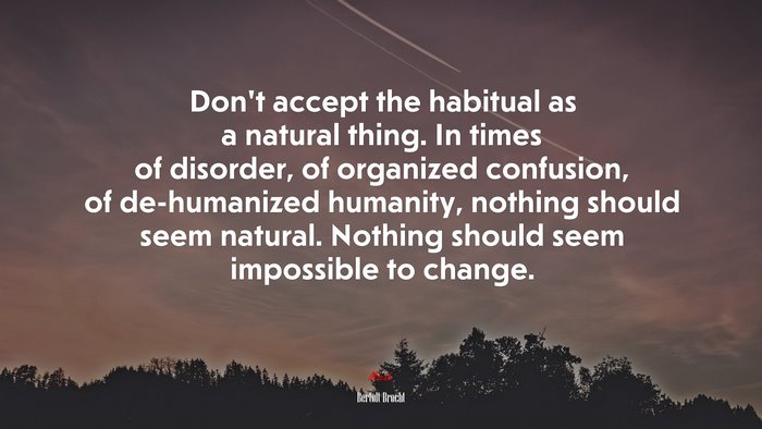 Don’t accept the habitual as a natural thing. In times of disorder, of organized confusion, of de-humanized humanity, nothing should seem natural. Nothing should seem impossible to change. | Bertolt Brecht quote
