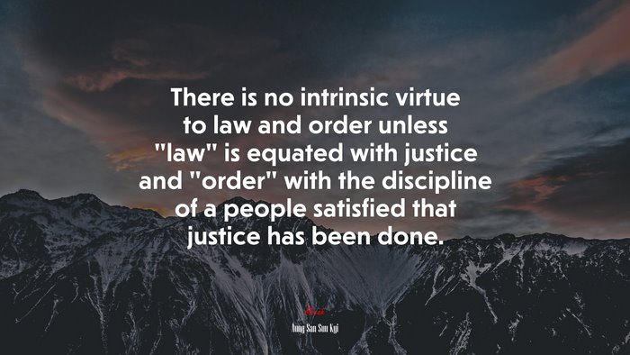 There is no intrinsic virtue to law and order unless “law” is equated with justice and “order” with the discipline of a people satisfied that justice has been done. | Aung San Suu Kyi quote