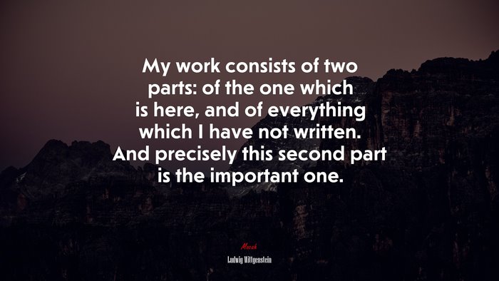 My work consists of two parts: of the one which is here, and of everything which I have not written. And precisely this second part is the important one. | Ludwig Wittgenstein quote