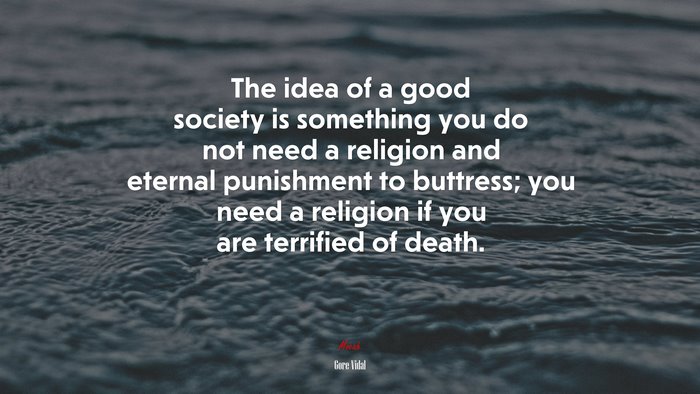 The idea of a good society is something you do not need a religion and eternal punishment to buttress; you need a religion if you are terrified of death. | Gore Vidal quote