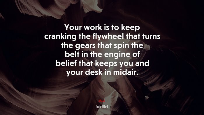 Your work is to keep cranking the flywheel that turns the gears that spin the belt in the engine of belief that keeps you and your desk in midair. | Annie Dillard quote