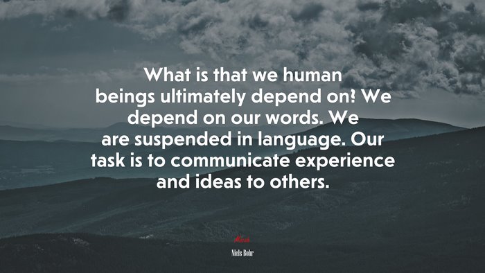 What is that we human beings ultimately depend on? We depend on our words. We are suspended in language. Our task is to communicate experience and ideas to others. | Niels Bohr quote