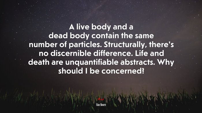 A live body and a dead body contain the same number of particles. Structurally, there’s no discernible difference. Life and death are unquantifiable abstracts. Why should I be concerned? | Alan Moore quote