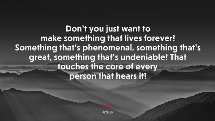 Don’t you just want to make something that lives forever? Something that’s phenomenal, something that’s great, something that’s undeniable? That touches the core of every person that hears it? | Jared Leto quote