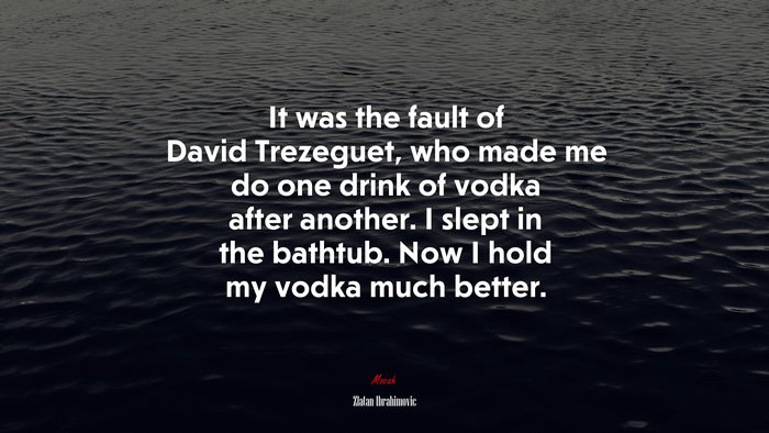 It was the fault of David Trezeguet, who made me do one drink of vodka after another. I slept in the bathtub. Now I hold my vodka much better. | Zlatan Ibrahimovic quote
