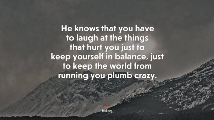 He knows that you have to laugh at the things that hurt you just to keep yourself in balance, just to keep the world from running you plumb crazy. | Ken Kesey quote