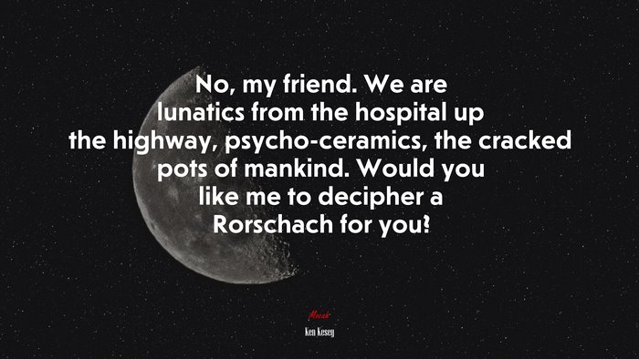 No, my friend. We are lunatics from the hospital up the highway, psycho-ceramics, the cracked pots of mankind. Would you like me to decipher a Rorschach for you? | Ken Kesey quote