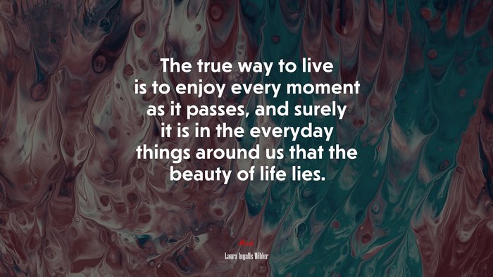 The true way to live is to enjoy every moment as it passes, and surely it is in the everyday things around us that the beauty of life lies. | Laura Ingalls Wilder quote