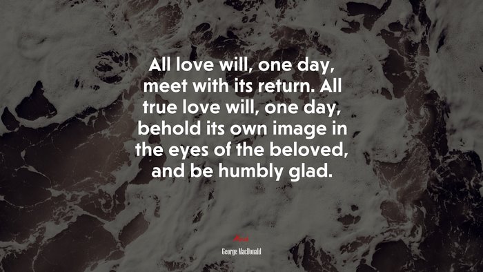 All love will, one day, meet with its return. All true love will, one day, behold its own image in the eyes of the beloved, and be humbly glad. | George MacDonald quote