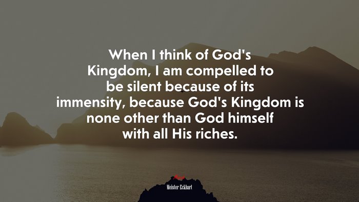 When I think of God’s Kingdom, I am compelled to be silent because of its immensity, because God’s Kingdom is none other than God himself with all His riches. | Meister Eckhart quote
