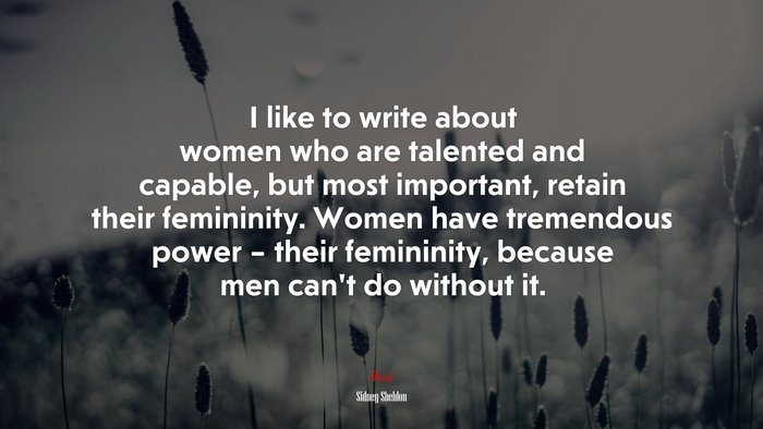 I like to write about women who are talented and capable, but most important, retain their femininity. Women have tremendous power – their femininity, because men can’t do without it. | Sidney Sheldon quote
