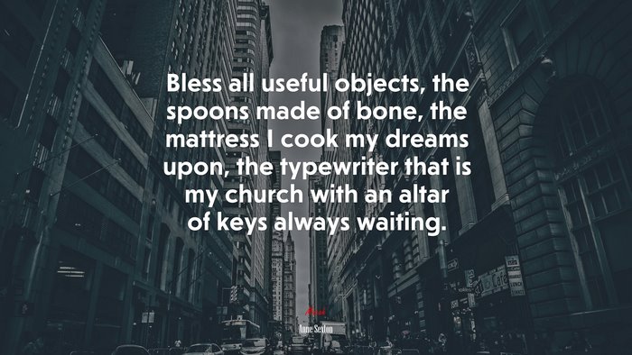 Bless all useful objects, the spoons made of bone, the mattress I cook my dreams upon, the typewriter that is my church with an altar of keys always waiting. | Anne Sexton quote