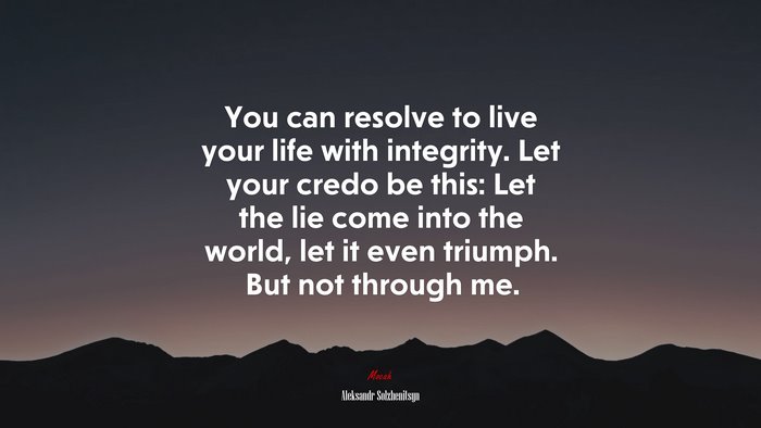 You can resolve to live your life with integrity. Let your credo be this: Let the lie come into the world, let it even triumph. But not through me. | Aleksandr Solzhenitsyn quote