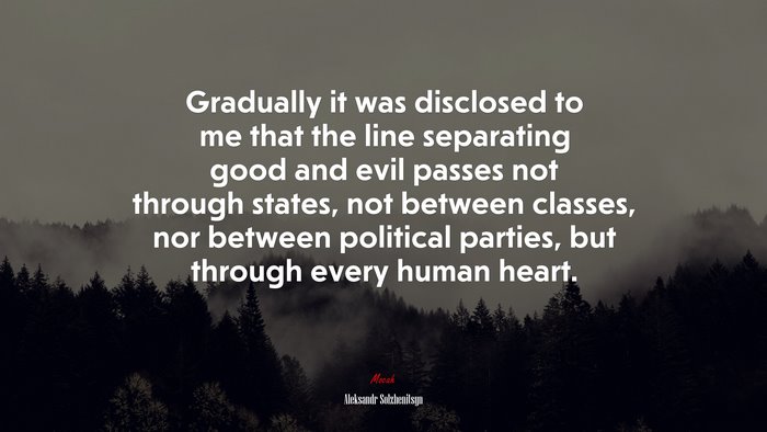 Gradually it was disclosed to me that the line separating good and evil passes not through states, not between classes, nor between political parties, but through every human heart. | Aleksandr Solzhenitsyn quote