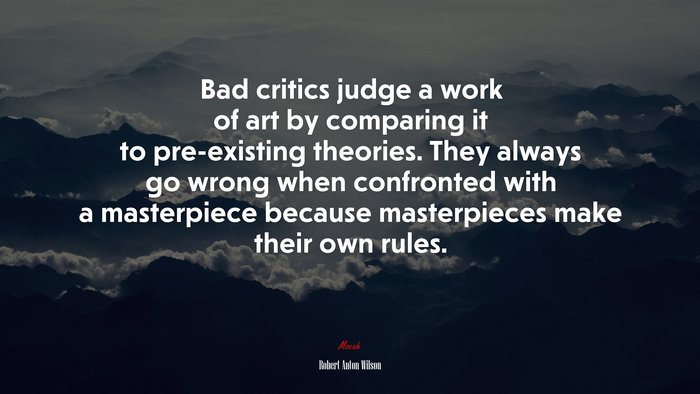 Bad critics judge a work of art by comparing it to pre-existing theories. They always go wrong when confronted with a masterpiece because masterpieces make their own rules. | Robert Anton Wilson quote