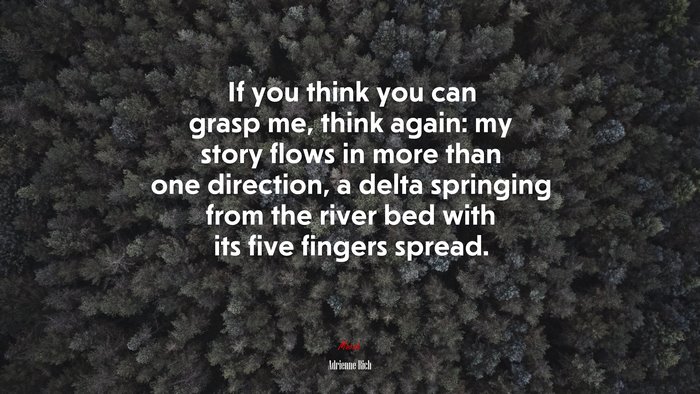 If you think you can grasp me, think again: my story flows in more than one direction, a delta springing from the river bed with its five fingers spread. | Adrienne Rich quote
