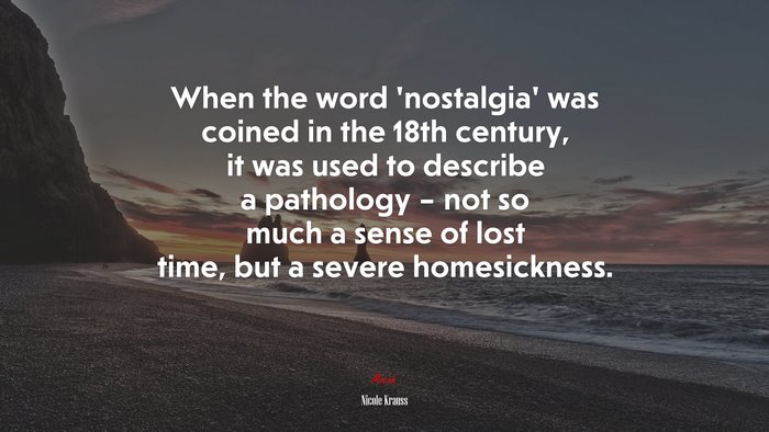 When the word ‘nostalgia’ was coined in the 18th century, it was used to describe a pathology – not so much a sense of lost time, but a severe homesickness. | Nicole Krauss quote