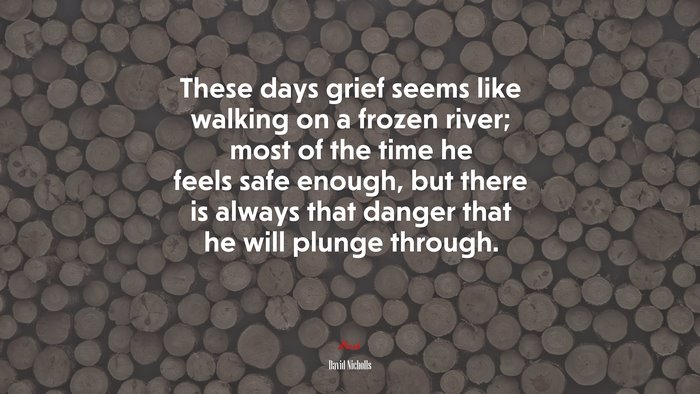 These days grief seems like walking on a frozen river; most of the time he feels safe enough, but there is always that danger that he will plunge through. | David Nicholls quote