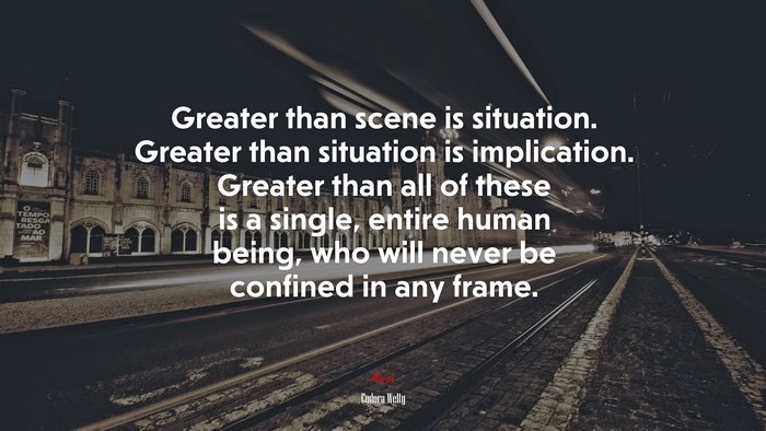 Greater than scene is situation. Greater than situation is implication. Greater than all of these is a single, entire human being, who will never be confined in any frame. | Eudora Welty quote