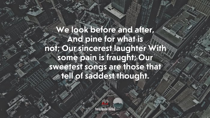 We look before and after, And pine for what is not; Our sincerest laughter With some pain is fraught; Our sweetest songs are those that tell of saddest thought. | Percy Bysshe Shelley quote