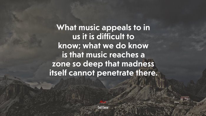 What music appeals to in us it is difficult to know; what we do know is that music reaches a zone so deep that madness itself cannot penetrate there. | Emil Cioran quote
