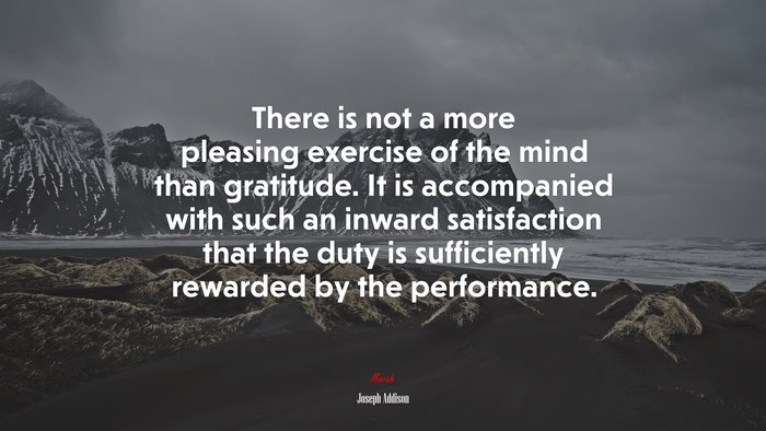 There is not a more pleasing exercise of the mind than gratitude. It is accompanied with such an inward satisfaction that the duty is sufficiently rewarded by the performance. | Joseph Addison quote