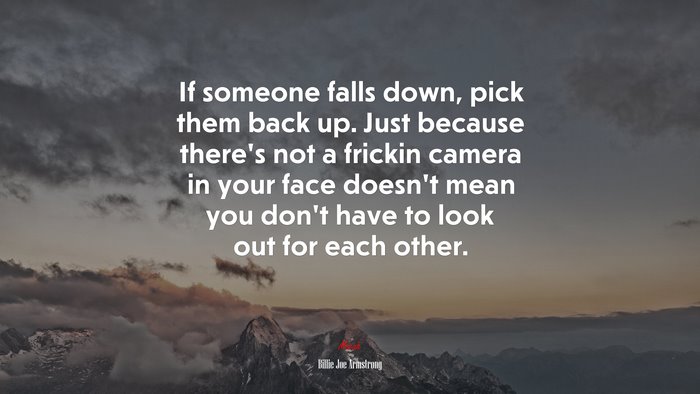 If someone falls down, pick them back up. Just because there’s not a frickin camera in your face doesn’t mean you don’t have to look out for each other. | Billie Joe Armstrong quote