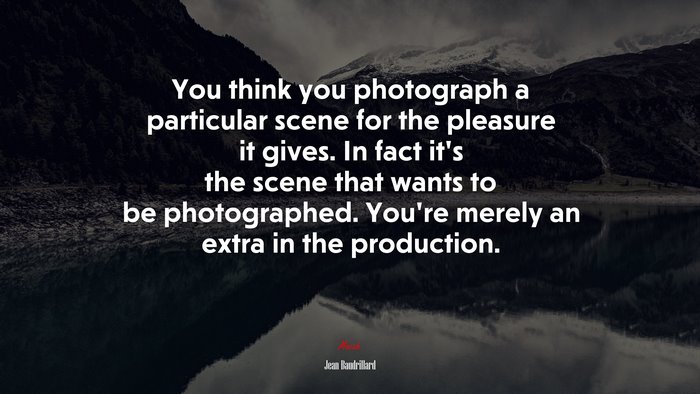 You think you photograph a particular scene for the pleasure it gives. In fact it’s the scene that wants to be photographed. You’re merely an extra in the production. | Jean Baudrillard quote