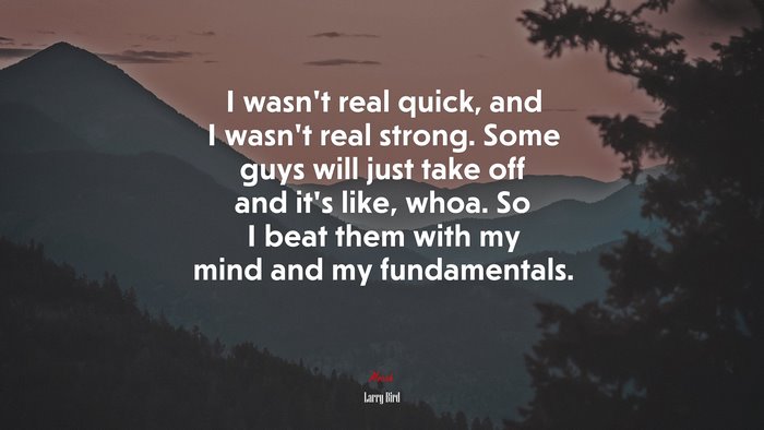 I wasn’t real quick, and I wasn’t real strong. Some guys will just take off and it’s like, whoa. So I beat them with my mind and my fundamentals. | Larry Bird quote
