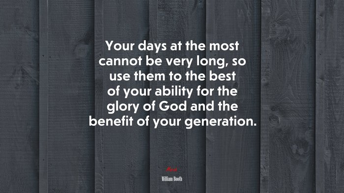 Your days at the most cannot be very long, so use them to the best of your ability for the glory of God and the benefit of your generation. | William Booth quote