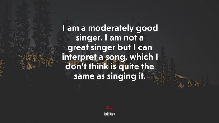 I am a moderately good singer. I am not a great singer but I can interpret a song, which I don’t think is quite the same as singing it. | David Bowie quote