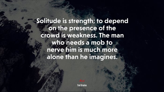 Solitude is strength; to depend on the presence of the crowd is weakness. The man who needs a mob to nerve him is much more alone than he imagines. | Paul Brunton quote
