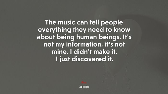 The music can tell people everything they need to know about being human beings. It’s not my information, it’s not mine. I didn’t make it. I just discovered it. | Jeff Buckley quote