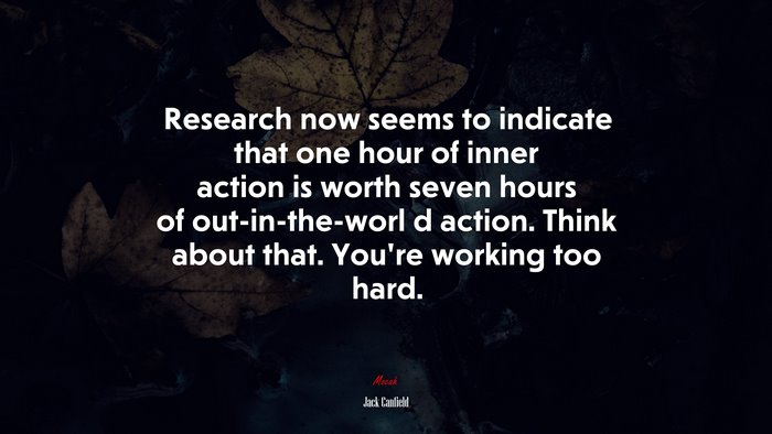 Research now seems to indicate that one hour of inner action is worth seven hours of out-in-the-worl d action. Think about that. You’re working too hard. | Jack Canfield quote