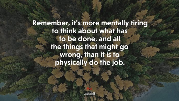 Remember, it’s more mentally tiring to think about what has to be done, and all the things that might go wrong, than it is to physically do the job. | Jack Canfield quote